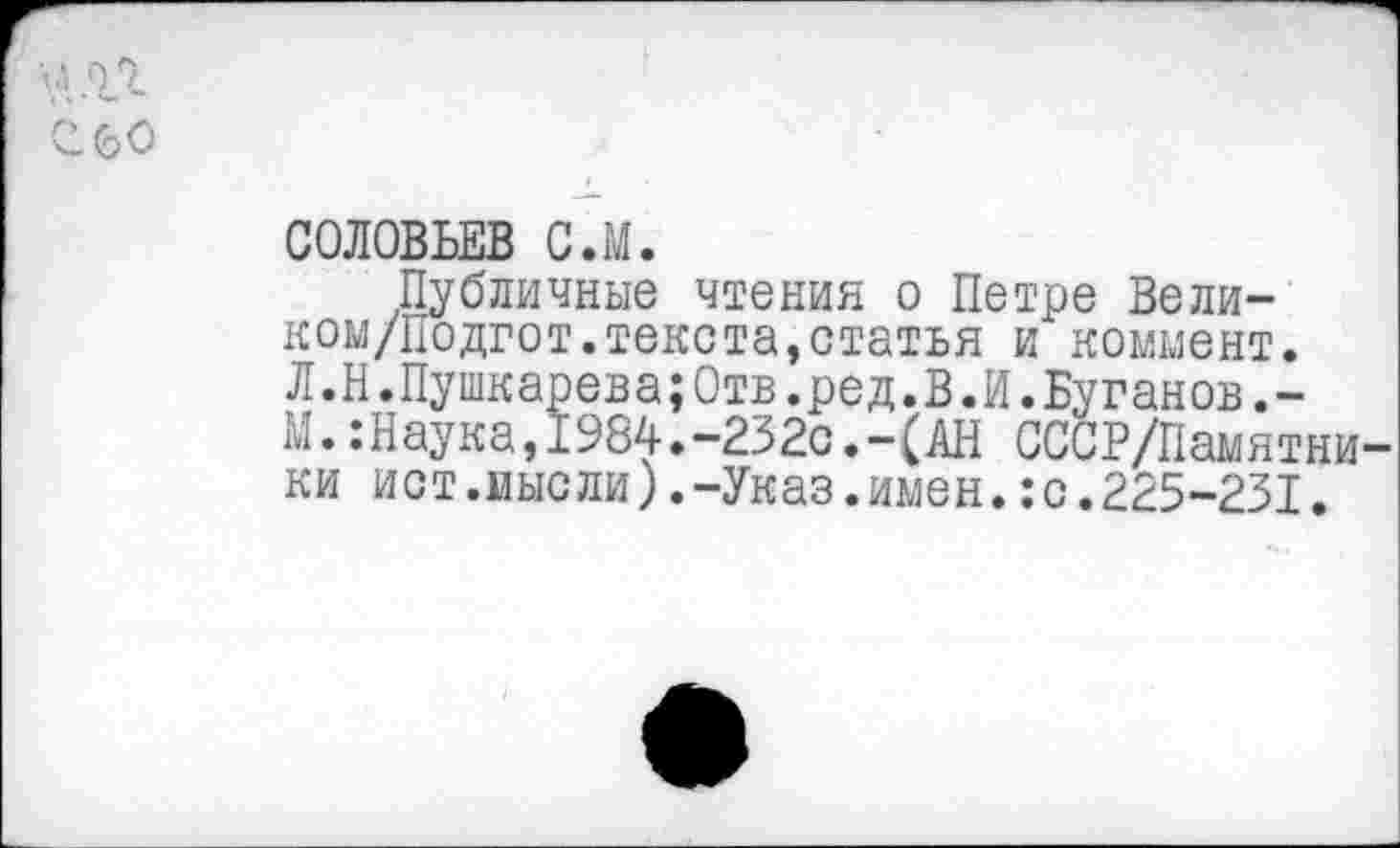 ﻿60
СОЛОВЬЕВ С.М.
Публичные чтения о Петре Вели-ком/Подгот.текста,статья и коммент. Л.Н.Пушкарева;Отв.ред.В.И.Буганов.-М..-Наука, 1984.-232с.-(АН СССР/Памятни ки ист.мысли).-Указ.имен.:с.225-231.